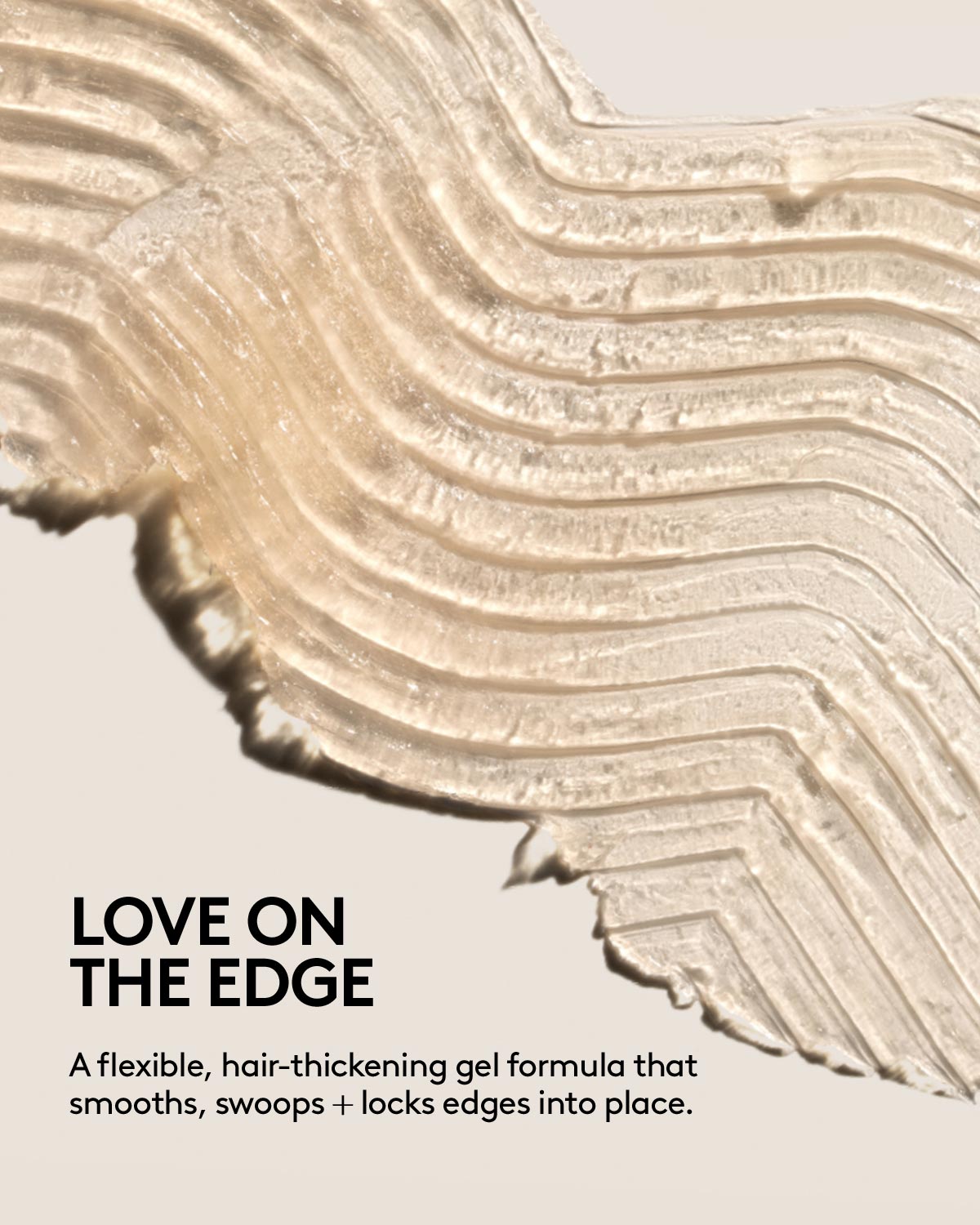 LOVE ON THE EDGE: A flexible, hair-thickening gel formula that smooths, swoops + locks edges into place.